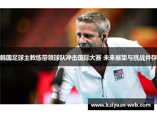 韩国足球主教练带领球队冲击国际大赛 未来展望与挑战并存