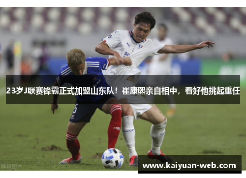 23岁J联赛锋霸正式加盟山东队！崔康熙亲自相中，看好他挑起重任