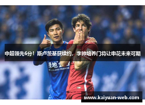 中超领先6分！斯卢茨基获续约，李帅培养门将让申花未来可期
