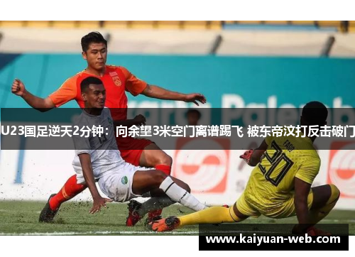 U23国足逆天2分钟：向余望3米空门离谱踢飞 被东帝汶打反击破门